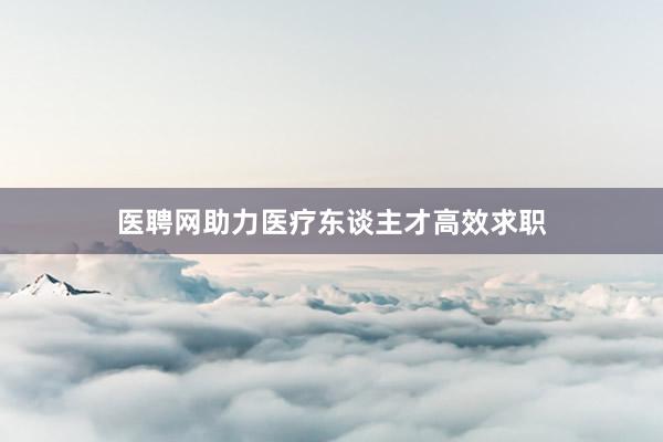 医聘网助力医疗东谈主才高效求职
