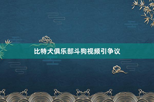 比特犬俱乐部斗狗视频引争议